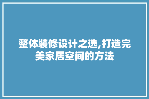 整体装修设计之选,打造完美家居空间的方法