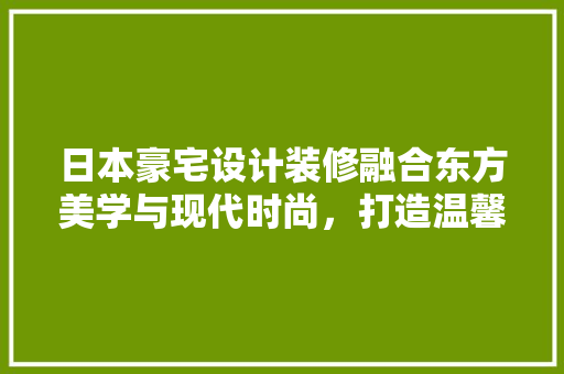 日本豪宅设计装修融合东方美学与现代时尚，打造温馨舒适家园