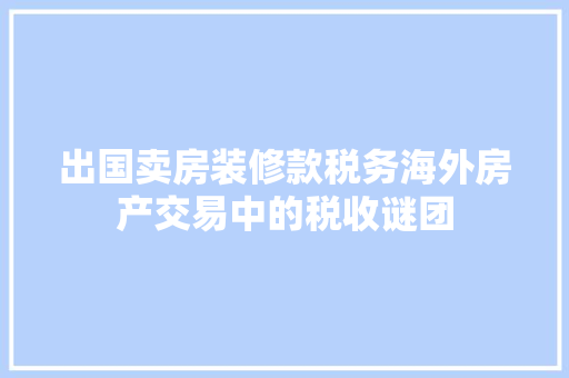 出国卖房装修款税务海外房产交易中的税收谜团