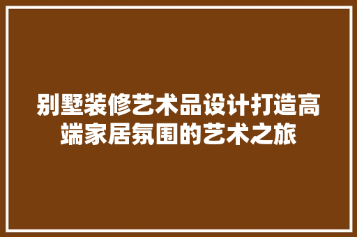 别墅装修艺术品设计打造高端家居氛围的艺术之旅