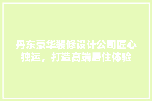 丹东豪华装修设计公司匠心独运，打造高端居住体验