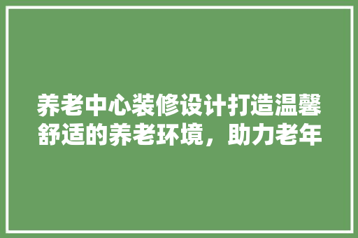 养老中心装修设计打造温馨舒适的养老环境，助力老年生活品质提升