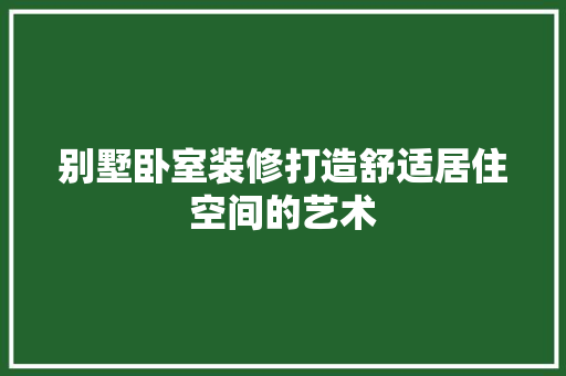 别墅卧室装修打造舒适居住空间的艺术