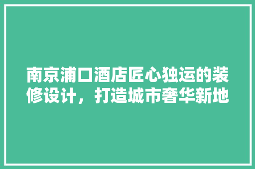 南京浦口酒店匠心独运的装修设计，打造城市奢华新地标  第1张