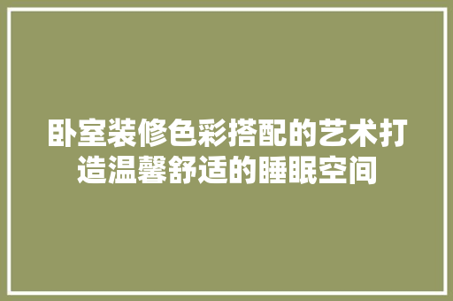 卧室装修色彩搭配的艺术打造温馨舒适的睡眠空间