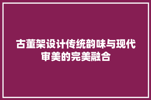 古董架设计传统韵味与现代审美的完美融合