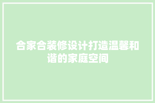 合家合装修设计打造温馨和谐的家庭空间