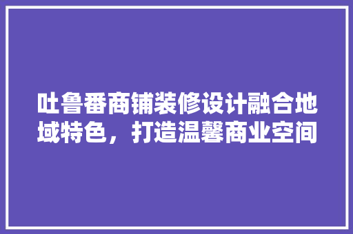 吐鲁番商铺装修设计融合地域特色，打造温馨商业空间  第1张