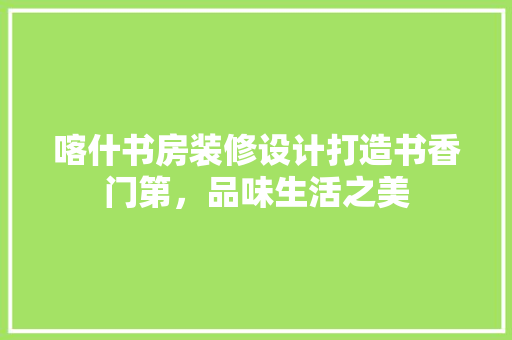 喀什书房装修设计打造书香门第，品味生活之美