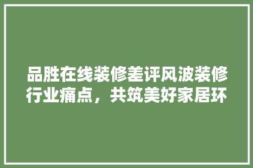品胜在线装修差评风波装修行业痛点，共筑美好家居环境  第1张