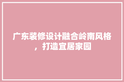 广东装修设计融合岭南风格，打造宜居家园