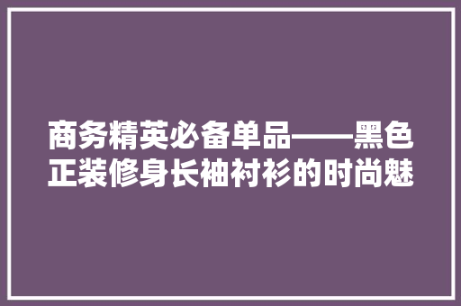 商务精英必备单品——黑色正装修身长袖衬衫的时尚魅力