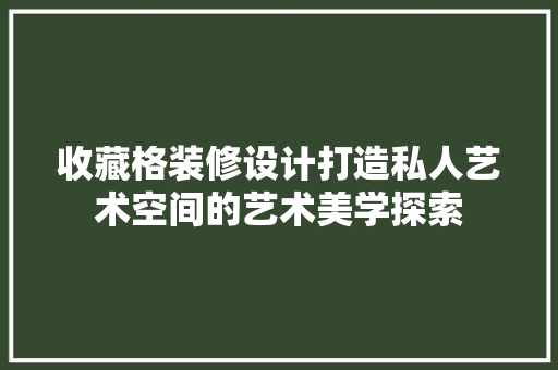收藏格装修设计打造私人艺术空间的艺术美学探索
