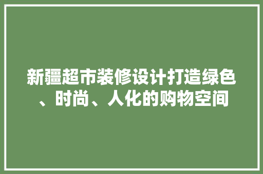新疆超市装修设计打造绿色、时尚、人化的购物空间