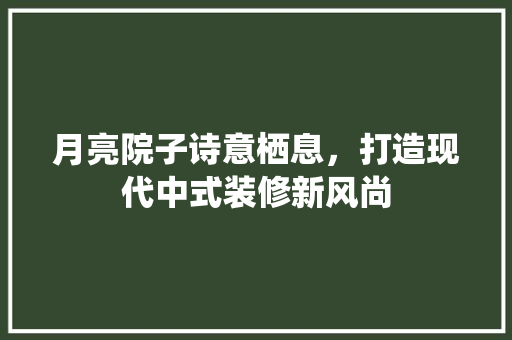 月亮院子诗意栖息，打造现代中式装修新风尚