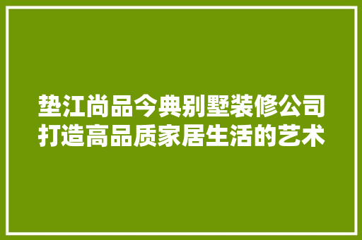 垫江尚品今典别墅装修公司打造高品质家居生活的艺术匠人  第1张