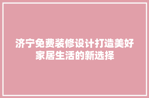 济宁免费装修设计打造美好家居生活的新选择