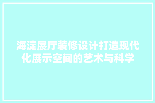 海淀展厅装修设计打造现代化展示空间的艺术与科学