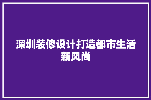 深圳装修设计打造都市生活新风尚  第1张