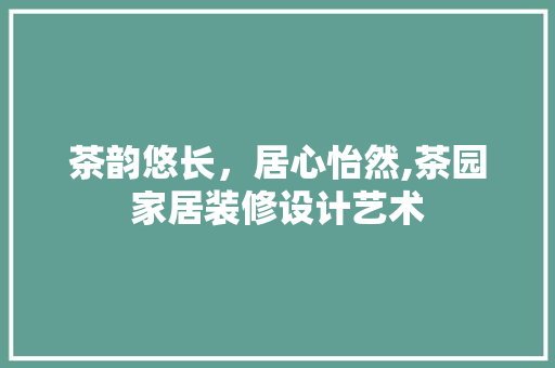 茶韵悠长，居心怡然,茶园家居装修设计艺术