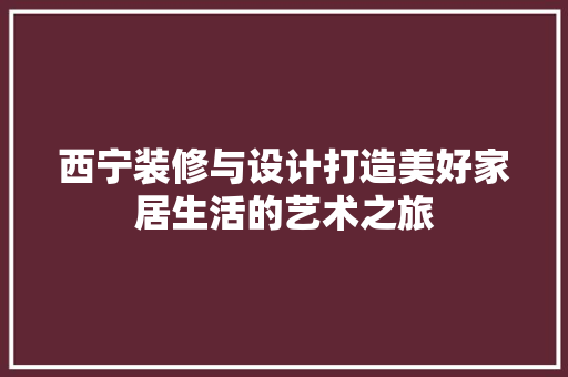 西宁装修与设计打造美好家居生活的艺术之旅