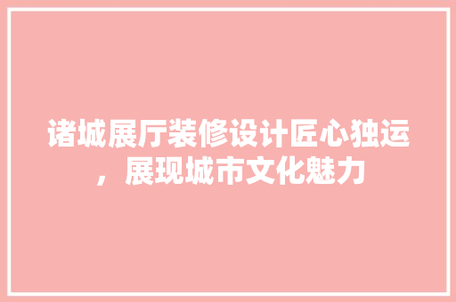 诸城展厅装修设计匠心独运，展现城市文化魅力