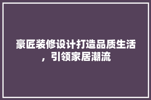 豪匠装修设计打造品质生活，引领家居潮流