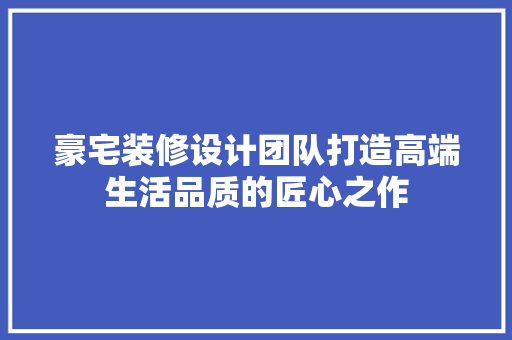 豪宅装修设计团队打造高端生活品质的匠心之作