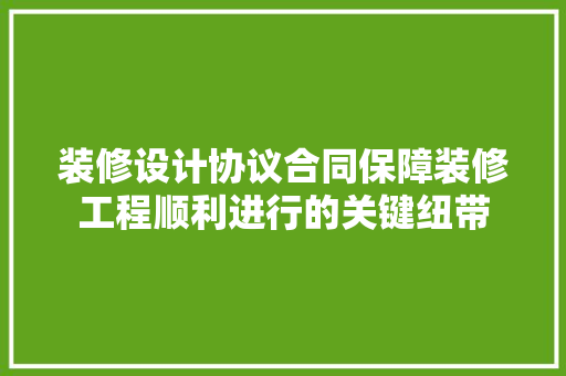 装修设计协议合同保障装修工程顺利进行的关键纽带