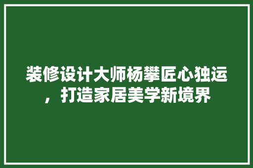 装修设计大师杨攀匠心独运，打造家居美学新境界