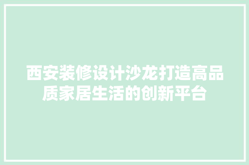 西安装修设计沙龙打造高品质家居生活的创新平台