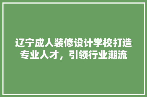 辽宁成人装修设计学校打造专业人才，引领行业潮流