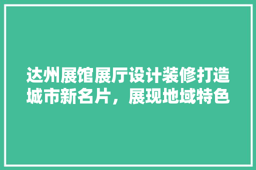 达州展馆展厅设计装修打造城市新名片，展现地域特色与文化魅力