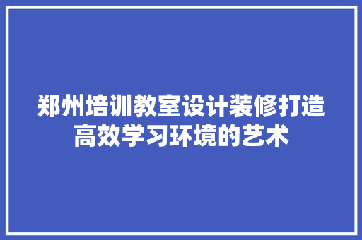 郑州培训教室设计装修打造高效学习环境的艺术