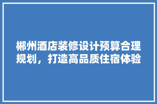 郴州酒店装修设计预算合理规划，打造高品质住宿体验