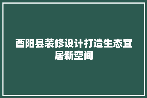 酉阳县装修设计打造生态宜居新空间