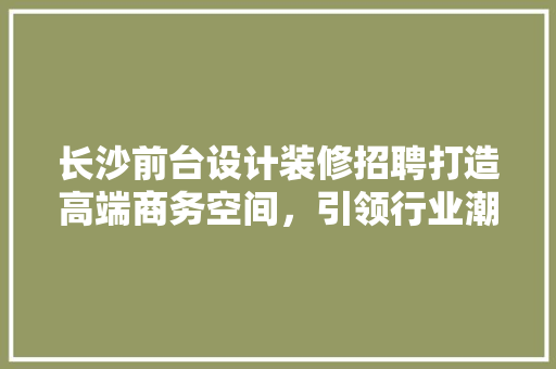 长沙前台设计装修招聘打造高端商务空间，引领行业潮流