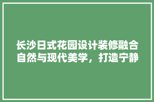 长沙日式花园设计装修融合自然与现代美学，打造宁静宜居空间