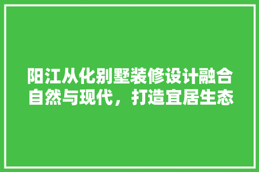 阳江从化别墅装修设计融合自然与现代，打造宜居生态家园