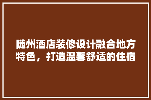 随州酒店装修设计融合地方特色，打造温馨舒适的住宿体验