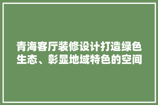 青海客厅装修设计打造绿色生态、彰显地域特色的空间美学