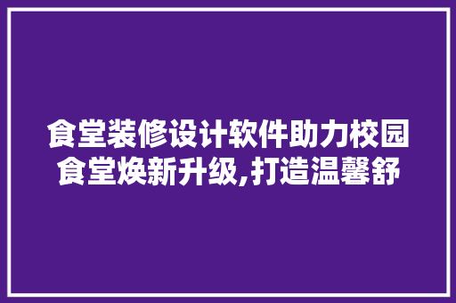 食堂装修设计软件助力校园食堂焕新升级,打造温馨舒适的用餐环境