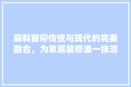 麻料窗帘传统与现代的完美融合，为家居装修添一抹清新韵味