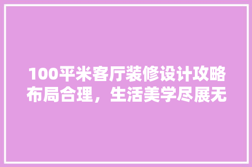100平米客厅装修设计攻略布局合理，生活美学尽展无遗  第1张