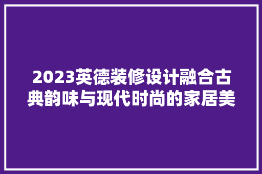 2023英德装修设计融合古典韵味与现代时尚的家居美学