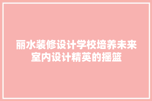 丽水装修设计学校培养未来室内设计精英的摇篮