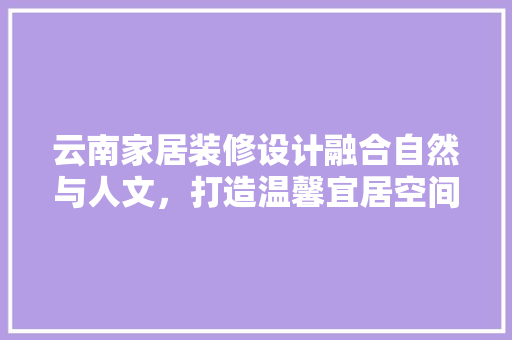 云南家居装修设计融合自然与人文，打造温馨宜居空间