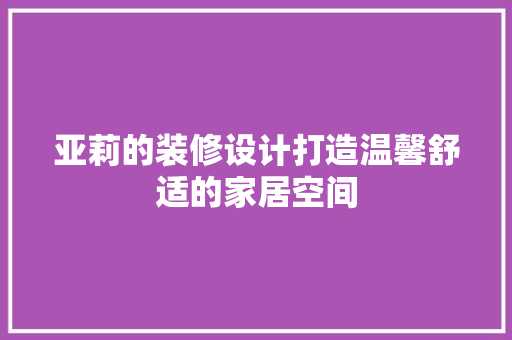 亚莉的装修设计打造温馨舒适的家居空间