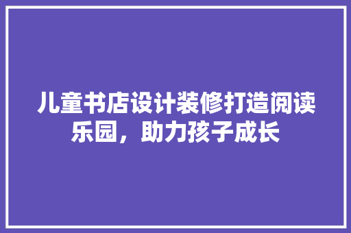 儿童书店设计装修打造阅读乐园，助力孩子成长