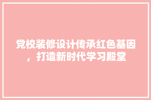 党校装修设计传承红色基因，打造新时代学习殿堂